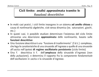 Nonlinear Control                                                         Analisi - Pag. 31


                    Cicli limite: analisi approssimata tramite le
                                funzioni descrittive


• In molti casi pratici, i cicli limite insorgono in un sistema ad anello chiuso a
  causa di nonlinearit` algebriche, cio` senza dinamica (es. saturazioni, giochi,
                        a                  e
  etc.)
• In questi casi, ` possibile studiare determinare l’esistenza del ciclo limite
                    e
  attraverso una descrizione approssimata delle nonlinearit`, basato sulle
                                                                     a
  funzioni descrittive
• Una funzione descrittiva ` una “funzione di trasferimento” (f.d.t.) complessa,
                              e
  che lega le caratteristiche di una sinusoide all’ingresso a quelle di una sinusoide
  all’uscita nell’ipotesi di regime oscillatorio persistente (ciclo limite)
• Una f. descrittiva ` f. dell’ampiezza della sinusoide d’ingresso (non
                          e
  della pulsazione), e determina il rapporto fra la componente fondamentale
  dell’oscillazione in uscita e la sinusoide d’ingresso.
 