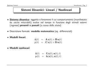 Nonlinear Control                                              Introduzione - Pag. 3


                    Sistemi Dinamici: Lineari / Nonlineari


• Sistema dinamico: oggetto o fenomeno il cui comportamento (manifestato
  da uscite misurabili) evolve nel tempo in funzione degli stimoli esterni
  (ingressi) presenti e passati (a causa dello stato)

• Descrizione formale: modello matematico (eq. diﬀerenziali)

• Modelli lineari:
                              x(t) = A x(t) + B u(t)
                              ˙
                              y(t) = C x(t) + D u(t)

• Modelli nonlineari:

                              x(t) = f (x(t), u(t), t)
                              ˙
                              y(t) = h(x(t), u(t), t)
 