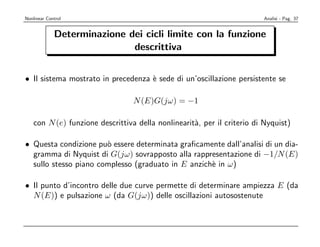 Nonlinear Control                                                        Analisi - Pag. 37


             Determinazione dei cicli limite con la funzione
                             descrittiva


• Il sistema mostrato in precedenza ` sede di un’oscillazione persistente se
                                    e

                                  N (E)G(jω) = −1

    con N (e) funzione descrittiva della nonlinearit`, per il criterio di Nyquist)
                                                    a

• Questa condizione pu` essere determinata graﬁcamente dall’analisi di un dia-
                       o
  gramma di Nyquist di G(jω) sovrapposto alla rappresentazione di −1/N (E)
  sullo stesso piano complesso (graduato in E anzich` in ω)
                                                    e

• Il punto d’incontro delle due curve permette di determinare ampiezza E (da
  N (E)) e pulsazione ω (da G(jω)) delle oscillazioni autosostenute
 