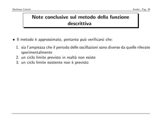 Nonlinear Control                                                          Analisi - Pag. 39


                    Note conclusive sul metodo della funzione
                                   descrittiva


• Il metodo ` approssimato, pertanto pu` veriﬁcarsi che:
            e                          o
   1. sia l’ampiezza che il periodo delle oscillazioni sono diverse da quelle rilevate
      sperimentalmente
   2. un ciclo limite previsto in realt` non esiste
                                       a
   3. un ciclo limite esistente non ` previsto
                                     e
 