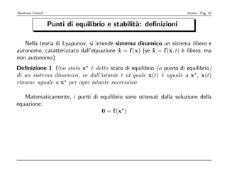 Nonlinear Control                                                    Analisi - Pag. 42


                    Punti di equilibrio e stabilit`: deﬁnizioni
                                                  a

   Nella teoria di Lyapunov, si intende sistema dinamico un sistema libero e
autonomo, caratterizzato dall’equazione x = f (x) (se x = f (x, t) ` libero, ma
                                         ˙            ˙            e
non autonomo)
Deﬁnizione 1 Uno stato x ` detto stato di equilibrio (o punto di equilibrio)
                           e
di un sistema dinamico, se dall’istante t al quale x(t) ` uguale a x , x(t)
                                                        e
rimane uguale a x per ogni istante successivo

   Matematicamente, i punti di equilibrio sono ottenuti dalla soluzione della
equazione:
                               0 = f (x )
 