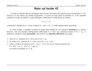Nonlinear Control                                                                                    Analisi - Pag. 42

                                        Note sul lucido 42
     I concetti di stabilit` descritti nel seguito fanno sempre riferimento allo speciﬁco punto di equilibrio x = 0.
                           a
Tuttavia, ci` non implica una perdita di generalit`, in quanto per ogni punto di equilibrio x = 0 ` possibile
            o                                          a                                                  e
ricondurre lo studio di stabilit` a quello dell’origine, eﬀettuando il cambiamento di variabile:
                                a

                                                   y =x−x

e studiando la stabilit` di y = 0 per il sistema y = f (y + x ), in modo assolutamente equivalente.
                       a                         ˙

     In modo analogo, ` possibile ricondurre lo studio della stabilit` di una traiettoria nominale di un sistema
                         e                                           a
dinamico, cio` una soluzione dell’equazione diﬀerenziale x = f (x) con condizione iniziale x (0) = x0 , in
              e                                               ˙
presenza di condizioni iniziali perturbate, allo studio di una dinamica dell’errore come segue:


1. Data x (t): soluzione di x = f (x) con x (0) = x0
                              ˙
2. Si calcola x(t): soluzione di x = f (x) con x(0) = x0 + δ x0
                                 ˙
3. Inﬁne si analizza la traiettoria e(t) = x(t) − x (t) che ha una dinamica descritta da:
   e = f (x + e, t) − f (x , t) = g(e, t)
   ˙
   con punto di equilibrio in e = 0.
 