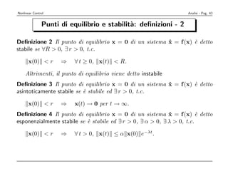 Nonlinear Control                                                Analisi - Pag. 43


               Punti di equilibrio e stabilit`: deﬁnizioni - 2
                                             a

Deﬁnizione 2 Il punto di equilibrio x = 0 di un sistema x = f (x) ` detto
                                                        ˙         e
stabile se ∀R > 0, ∃ r > 0, t.c.

      x(0) < r       ⇒   ∀ t ≥ 0, x(t) < R.

    Altrimenti, il punto di equilibrio viene detto instabile
Deﬁnizione 3 Il punto di equilibrio x = 0 di un sistema x = f (x) ` detto
                                                        ˙         e
asintoticamente stabile se ` stabile ed ∃ r > 0, t.c.
                           e

      x(0) < r       ⇒   x(t) → 0 per t → ∞.
Deﬁnizione 4 Il punto di equilibrio x = 0 di un sistema x = f (x) ` detto
                                                              ˙          e
esponenzialmente stabile se ` stabile ed ∃ r > 0, ∃ α > 0, ∃ λ > 0, t.c.
                            e

      x(0) < r       ⇒   ∀ t > 0, x(t) ≤ α x(0) e−λt.
 