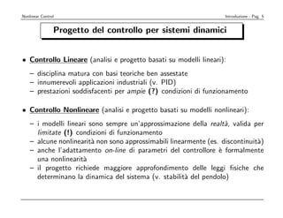 Nonlinear Control                                                   Introduzione - Pag. 5


                Progetto del controllo per sistemi dinamici


• Controllo Lineare (analisi e progetto basati su modelli lineari):
    – disciplina matura con basi teoriche ben assestate
    – innumerevoli applicazioni industriali (v. PID)
    – prestazioni soddisfacenti per ampie (?) condizioni di funzionamento

• Controllo Nonlineare (analisi e progetto basati su modelli nonlineari):
    – i modelli lineari sono sempre un’approssimazione della realt`, valida per
                                                                    a
      limitate (!) condizioni di funzionamento
    – alcune nonlinearit` non sono approssimabili linearmente (es. discontinuit`)
                         a                                                     a
    – anche l’adattamento on-line di parametri del controllore ` formalmente
                                                                  e
      una nonlinearit`a
    – il progetto richiede maggiore approfondimento delle leggi ﬁsiche che
      determinano la dinamica del sistema (v. stabilit` del pendolo)
                                                       a
 