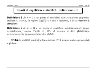 Nonlinear Control                                                    Analisi - Pag. 45


               Punti di equilibrio e stabilit`: deﬁnizioni - 3
                                             a

Deﬁnizione 5 Se x = 0 ` un punto di equilibrio asintoticamente (esponen-
                           e
zialmente) stabile, la regione x(0) < r con r massimo, ` detta dominio di
                                                        e
attrazione.
Deﬁnizione 6 Se x = 0 ` un punto di equilibrio asintoticamente (espo-
                          e
nenzialmente) stabile ∀ x(0) ∈ Rn, il sistema si dice globalmente
asintoticamente (esponenzialmente) stabile.

    NOTA: la stabilit` asintotica di un sistema LTI ` sempre anche esponenziale
                     a                              e
e globale.
 