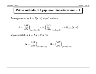 Nonlinear Control                                                                   Analisi - Pag. 47


             Primo metodo di Lyapunov: linearizzazione - 1

    Analogamente, se x = f (x, u) si pu` scrivere:
                     ˙                 o

                         ∂f                    ∂f
                    x=
                    ˙                     x+                    u + fh.o.t.(x, u)
                         ∂x   (x=0,u=0)        ∂u   (x=0,u=0)


    approssimabile a x = Ax + Bu con:
                     ˙

                                ∂f                       ∂f
                         A=                      B=
                                ∂x   (x=0,u=0)           ∂u     (x=0,u=0)
 