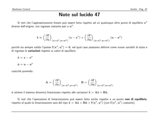 Nonlinear Control                                                                                  Analisi - Pag. 47

                                       Note sul lucido 47
     Si noti che l’approssimazione lineare pu` essere fatta rispetto ad un qualunque altro punto di equilibrio x
                                               o
diverso dall’origine, con ingresso costante pari a u :


                            ∂f                                 ∂f
                     x≈
                     ˙                      (x − x ) +                         (u − u )
                            ∂ x (x=x ,u=u )                    ∂ u (x=x ,u=u )

purch` sia sempre valida l’ipotesi f (x , u ) = 0, nel qual caso possiamo deﬁnire come nuove variabili di stato e
      e
di ingresso le variazioni rispetto ai valori di equilibrio:

     x=x−x
     ˜

     u=u−u
     ˜

cosicch` ponendo:
       e


                                    ∂f                            ∂f
                            A=                            B=
                                    ∂ x (x=x ,u=u )               ∂ u (x=x ,u=u )

                                                                     ˙
                                                                     ˜    ˜    ˜
si ottiene il sistema dinamico linearizzato rispetto alle variazioni x = Ax + Bu.

     Si noti che l’operazione di linearizzazione pu` essere fatta anche rispetto a un punto non di equilibrio,
                                                      o
                                                   ˙ = Ax + Bu + f (x , u ) (con f (x , u ) costante).
                                                   ˜
rispetto al quale la linearizzazione sar` del tipo x
                                        a               ˜    ˜
 
