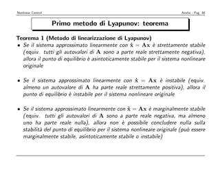 Nonlinear Control                                                       Analisi - Pag. 48


                    Primo metodo di Lyapunov: teorema

Teorema 1 (Metodo di linearizzazione di Lyapunov)
• Se il sistema approssimato linearmente con x = Ax ` strettamente stabile
                                                  ˙         e
  ( equiv. tutti gli autovalori di A sono a parte reale strettamente negativa),
  allora il punto di equilibrio ` asintoticamente stabile per il sistema nonlineare
                                e
  originale

• Se il sistema approssimato linearmente con x = Ax ` instabile ( equiv.
                                                   ˙          e
  almeno un autovalore di A ha parte reale strettamente positiva), allora il
  punto di equilibrio ` instabile per il sistema nonlineare originale
                      e

• Se il sistema approssimato linearmente con x = Ax ` marginalmente stabile
                                                  ˙       e
  ( equiv. tutti gli autovalori di A sono a parte reale negativa, ma almeno
  uno ha parte reale nulla), allora non ` possibile concludere nulla sulla
                                                e
  stabilit` del punto di equilibrio per il sistema nonlineare originale (pu` essere
          a                                                                o
  marginalmente stabile, asintoticamente stabile o instabile)
 
