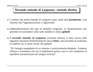 Nonlinear Control                                                       Analisi - Pag. 49


            Secondo metodo di Lyapunov: metodo diretto


• I risultati del primo metodo di Lyapunov sono validi solo localmente, cio`
                                                                           e
  ﬁntanto che l’approssimazione ` ragionevole
                                 e

• Indipendentemente dal caso di stabilit` marginale, la linearizzazione non
                                           a
  permette di concludere nulla sulla stabilit` in senso globale
                                             a

• Il secondo metodo di Lyapunov (metodo diretto) si basa invece sulla
  seguente intuizione fondamentale di natura ﬁsico, che permette di analizzare
  la stabilit` sia in senso locale che globale:
             a
    “Se l’energia complessiva di un sistema ` continuamente dissipata, il sistema
                                               e
    (lineare o nonlineare che sia) si stabilizzer` prima o poi in una condizione di
                                                 a
    equilibrio (caratterizzata da energia minima)”
 