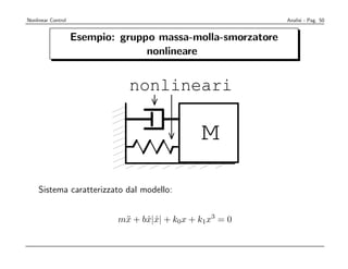 Nonlinear Control                                            Analisi - Pag. 50


                    Esempio: gruppo massa-molla-smorzatore
                                  nonlineare


                              nonlineari

                                               M

    Sistema caratterizzato dal modello:


                            m¨ + bx|x| + k0x + k1x3 = 0
                             x    ˙ ˙
 