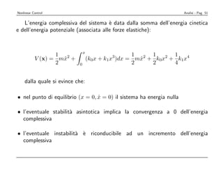 Nonlinear Control                                                      Analisi - Pag. 51


   L’energia complessiva del sistema ` data dalla somma dell’energia cinetica
                                        e
e dell’energia potenziale (associata alle forze elastiche):


                               x
                  1                                1     1      1
           V (x) = mx2 +
                    ˙              (k0x + k1x3)dx = mx2 + k0x2 + k1x4
                                                     ˙
                  2        0                       2     2      4


    dalla quale si evince che:

• nel punto di equilibrio (x = 0, x = 0) il sistema ha energia nulla
                                  ˙

• l’eventuale stabilit` asintotica implica la convergenza a 0 dell’energia
                      a
  complessiva

• l’eventuale instabilit` ` riconducibile ad un incremento dell’energia
                        a e
  complessiva
 