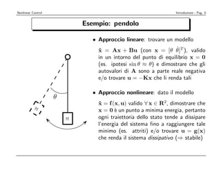 Nonlinear Control                                                Introduzione - Pag. 6


                            Esempio: pendolo

                              • Approccio lineare: trovare un modello
                                                                ˙
                                x = Ax + Bu (con x = [θ θ]T ), valido
                                 ˙
                                in un intorno del punto di equilibrio x = 0
                                (es. ipotesi sin θ ≈ θ) e dimostrare che gli
                                autovalori di A sono a parte reale negativa
                                e/o trovare u = −Kx che li renda tali

                              • Approccio nonlineare: dato il modello
                    θ
                                x = f (x, u) valido ∀ x ∈ R2, dimostrare che
                                 ˙
           M
                                x = 0 ` un punto a minima energia, pertanto
                                       e
                        M       ogni traiettoria dello stato tende a dissipare
                                l’energia del sistema ﬁno a raggiungere tale
                                minimo (es. attriti) e/o trovare u = g(x)
                                che renda il sistema dissipativo (⇒ stabile)
 