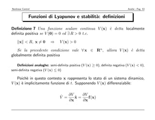 Nonlinear Control                                                            Analisi - Pag. 53


                Funzioni di Lyapunov e stabilit`: deﬁnizioni
                                               a

Deﬁnizione 7 Una funzione scalare continua V (x) ` detta localmente
                                                 e
deﬁnita positiva se V (0) = 0 ed ∃ R > 0 t.c.

      x < R, x = 0        ⇒     V (x) > 0

   Se la precedente condizione vale ∀ x ∈ Rn, allora V (x) ` detta
                                                           e
globalmente deﬁnita positiva

   Deﬁnizioni analoghe: semi-deﬁnita positiva (V (x) ≥ 0), deﬁnita negativa (V (x) < 0),
semi-deﬁnita negativa (V (x) ≤ 0)

   Poich` in questo contesto x rappresenta lo stato di un sistema dinamico,
         e
V (x) ` implicitamente funzione di t. Supponendo V (x) diﬀerenziabile:
      e


                                ˙   ∂V    ∂V
                                V =    x=
                                       ˙     f (x)
                                    ∂x    ∂x
 