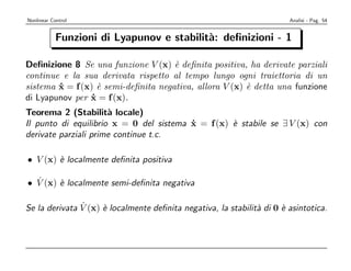 Nonlinear Control                                                       Analisi - Pag. 54


            Funzioni di Lyapunov e stabilit`: deﬁnizioni - 1
                                           a

Deﬁnizione 8 Se una funzione V (x) ` deﬁnita positiva, ha derivate parziali
                                     e
continue e la sua derivata rispetto al tempo lungo ogni traiettoria di un
sistema x = f (x) ` semi-deﬁnita negativa, allora V (x) ` detta una funzione
        ˙          e                                    e
di Lyapunov per x = f (x).
                 ˙
Teorema 2 (Stabilit` locale)
                      a
Il punto di equilibrio x = 0 del sistema x = f (x) ` stabile se ∃ V (x) con
                                         ˙         e
derivate parziali prime continue t.c.

• V (x) ` localmente deﬁnita positiva
        e

  ˙
• V (x) ` localmente semi-deﬁnita negativa
        e

               ˙
Se la derivata V (x) ` localmente deﬁnita negativa, la stabilit` di 0 ` asintotica.
                     e                                         a      e
 