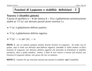 Nonlinear Control                                                                   Analisi - Pag. 56


            Funzioni di Lyapunov e stabilit`: deﬁnizioni - 2
                                           a

Teorema 3 (Stabilit` globale)
                        a
Il punto di equilibrio x = 0 del sistema x = f (x) ` globalmente asintoticamente
                                          ˙        e
stabile se ∃ V (x) con derivate parziali prime continue t.c.

• V (x) ` globalmente deﬁnita positiva
        e

  ˙
• V (x) ` globalmente deﬁnita negativa
        e

• V (x) → ∞ per x → ∞

NOTA 1: per un sistema possono esistere diverse funzioni di Lyapunov. Se scelta una di
queste, essa si rivela con derivata semi-deﬁnita negativa, potrebbe in realt` esistere un’altra
                                                                               a
funzione di Lyapunov con derivata deﬁnita negativa che permette di dimostrare la stabilit`      a
asintotica, oltre a quella semplice. Inoltre, il fatto di non riuscire a trovare (ad intuito) una
funzione di Lyapunov idonea, non prova che non ne esistano,

NOTA 2: I teoremi ﬁn qui enunciati servono per provare la stabilit`, non l’instabilit`.
                                                                  a                  a
 