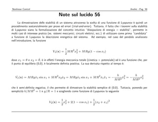 Nonlinear Control                                                                                      Analisi - Pag. 56

                                        Note sul lucido 56
      La dimostrazione delle stabilit` di un sistema attraverso la scelta di una funzione di Lyapunov ` quindi un
                                     a                                                                     e
procedimento sostanzialmente per prove ed errori (trial-and-error ). Tuttavia, il fatto che i teoremi sulla stabilit`a
di Lyapunov siano la formalizzazione del concetto intuitivo “dissipazione di energia = stabilit`”, permette in
                                                                                                        a
molti casi di interesse pratico (es. sistemi meccanici, circuiti elettrici, ecc.) di utilizzare come prima “candidata”
a funzione di Lyapunov la descrizione energetica del sistema. Ad esempio, nel caso del pendolo analizzato
nell’introduzione, la funzione


                                              1    2 2
                                   V1 (x) =     M R x2 + M Rg(1 − cos x1 )
                                              2
                         ˙ e
dove x1 = θ e x2 = θ , ` in eﬀetti l’energia meccanica totale (cinetica + potenziale) ed ` una funzione che, per
                                                                                             e
il punto di equilibrio (0,0), ` localmente deﬁnita positiva. La sua derivata rispetto al tempo `:
                              e                                                                e



    ˙                           2                            2                            b     2     b   2
   V1 (x) = M Rg x1 sin x1 + M R x2 x2 = M Rg x1 sin x1 + M R x1 x1 = −
                 ˙                  ˙         ˙                ˙ ¨                          2
                                                                                              x1 = −
                                                                                              ˙          x
                                                                                                        2 2
                                                                                         MR          MR

che ` semi-deﬁnita negativa, il che permette di dimostrare la stabilit` semplice di (0,0). Tuttavia, ponendo per
    e                                                                 a
                 2
semplicit` b/M R = 1 e g/R = 1 e scegliendo come funzione di Lyapunov la seguente
         a


                                           1 2                    1           2
                                V2 (x) =     x2 + 2(1 − cos x1 ) + (x2 + x1 )
                                           2                      2
 