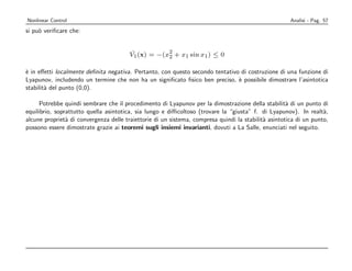Nonlinear Control                                                                                     Analisi - Pag. 57
si pu` veriﬁcare che:
     o


                                         ˙          2
                                        V1 (x) = −(x2 + x1 sin x1 ) ≤ 0

` in eﬀetti localmente deﬁnita negativa. Pertanto, con questo secondo tentativo di costruzione di una funzione di
e
Lyapunov, includendo un termine che non ha un signiﬁcato ﬁsico ben preciso, ` possibile dimostrare l’asintotica
                                                                               e
stabilit` del punto (0,0).
        a

      Potrebbe quindi sembrare che il procedimento di Lyapunov per la dimostrazione della stabilit` di un punto di
                                                                                                     a
equilibrio, soprattutto quella asintotica, sia lungo e diﬃcoltoso (trovare la “giusta” f. di Lyapunov). In realt`, a
alcune propriet` di convergenza delle traiettorie di un sistema, compresa quindi la stabilit` asintotica di un punto,
                a                                                                           a
possono essere dimostrate grazie ai teoremi sugli insiemi invarianti, dovuti a La Salle, enunciati nel seguito.
 