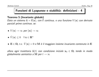 Nonlinear Control                                                 Analisi - Pag. 59


            Funzioni di Lyapunov e stabilit`: deﬁnizioni - 4
                                           a

Teorema 5 (Invariante globale)
Dato un sistema x = f (x), con f continua, e una funzione V (x) con derivate
                  ˙
parziali prime continue, se:

• V (x) → ∞ per x → ∞

  ˙
• V (x) ≤ 0 ∀ x ∈ Rn

              ˙
• E ∈ Ωl t.c. V (x) = 0 e M ` il maggiore insieme invariante contenuto in E
                            e

allora ogni traiettoria x(t) con condizione iniziale x0 ∈ Ωl tende in modo
                        ˙
globalmente asintotico a M per t → ∞
 