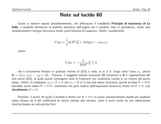 Nonlinear Control                                                                                 Analisi - Pag. 60

                                       Note sul lucido 60
     Grazie ai teoremi esposti precedentemente, che deﬁniscono il cosiddetto Principio di invarianza di La
Salle, ` possibile dimostrare la stabilit` asintotica dell’origine per il pendolo visto in precedenza, anche solo
       e                                 a
considerandone l’energia meccanica totale come funzione di Lyapunov. Infatti, considerando


                                            1    2 2
                                  V (x) =     M R x2 + M Rg(1 − cos x1 )
                                            2

    risulta


                                            ˙            b    2
                                            V (x) = −        x2 ≤ 0
                                                        M R2

     che ` ovviamente limitata in qualsiasi intorno di (0,0) e nulla, se b = 0, lungo tutto l’asse x1 , perci`
          e                                                                                                     o
E = {(x1 , x2 ) : x2 = 0}. Tuttavia, il maggiore insieme invariante M contenuto in E ` rappresentato dal
                                                                                              e
solo punto (0,0), al quale quindi convergono tutte le traiettorie con condizione iniziale in un intorno del punto
                                    ˙                                                                   ˙
stesso. Infatti, la condizione x2 = θ = 0 con x1 = θ = 0 non pu` essere invariante, perch` se fosse θ = 0 ∀t
                                                                    o                         e
                          ¨
dovrebbe anche essere θ = 0 ∀t, condizione che per` implica (dall’equazione dinamica) anche sin θ = 0, cio`
                                                     o                                                          e
(localmente) θ = 0.

      Pertanto, il punto nel quale il pendolo ` fermo con θ = 0 ` un punto asintoticamente stabile per qualsiasi
                                              e                 e
valore diverso da 0 del coeﬃciente di attrito viscoso alla cerniera, come ` ovvio anche da una osservazione
                                                                           e
intuitiva basata sui soli principi ﬁsici.
 