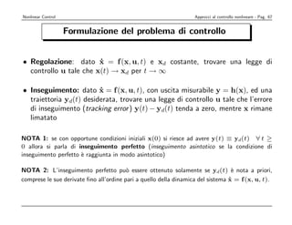 Nonlinear Control                                                  Approcci al controllo nonlineare - Pag. 67


                    Formulazione del problema di controllo


• Regolazione: dato x = f (x, u, t) e xd costante, trovare una legge di
                        ˙
  controllo u tale che x(t) → xd per t → ∞

• Inseguimento: dato x = f (x, u, t), con uscita misurabile y = h(x), ed una
                         ˙
  traiettoria yd(t) desiderata, trovare una legge di controllo u tale che l’errore
  di inseguimento (tracking error ) y(t) − yd(t) tenda a zero, mentre x rimane
  limatato

NOTA 1: se con opportune condizioni iniziali x(0) si riesce ad avere y(t) ≡ yd(t) ∀ t ≥
0 allora si parla di inseguimento perfetto (inseguimento asintotico se la condizione di
inseguimento perfetto ` raggiunta in modo asintotico)
                      e

NOTA 2: L’inseguimento perfetto pu` essere ottenuto solamente se yd(t) ` nota a priori,
                                         o                                        e
comprese le sue derivate ﬁno all’ordine pari a quello della dinamica del sistema x = f (x, u, t).
                                                                                 ˙
 