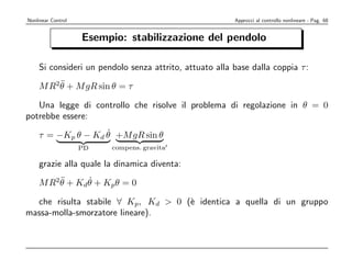 Nonlinear Control                                       Approcci al controllo nonlineare - Pag. 68


                    Esempio: stabilizzazione del pendolo

    Si consideri un pendolo senza attrito, attuato alla base dalla coppia τ :
        ¨
    M R2θ + M gR sin θ = τ

   Una legge di controllo che risolve il problema di regolazione in θ = 0
potrebbe essere:
                   ˙
    τ = −Kp θ − Kd θ +M gR sin θ
                    PD   compens. gravita

    grazie alla quale la dinamica diventa:
          ¨      ˙
    M R 2 θ + Kd θ + Kp θ = 0

  che risulta stabile ∀ Kp, Kd  0 (` identica a quella di un gruppo
                                    e
massa-molla-smorzatore lineare).
 