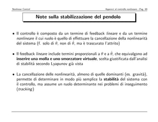 Nonlinear Control                                        Approcci al controllo nonlineare - Pag. 69


                    Note sulla stabilizzazione del pendolo


• Il controllo ` composto da un termine di feedback lineare e da un termine
               e
  nonlineare il cui ruolo ` quello di eﬀettuare la cancellazione della nonlinearit`
                          e                                                       a
                                      ˙
  del sistema (f. solo di θ, non di θ, ma ` trascurato l’attrito)
                                            e

                                                            ˙
• Il feedback lineare include termini proporzionali a θ e a θ, che equivalgono ad
  inserire una molla e uno smorzatore virtuale, scelta giustiﬁcata dall’analisi
  di stabilit` secondo Lyapunov gi` vista
             a                      a

• La cancellazione delle nonlinearit`, almeno di quelle dominanti (es. gravit`),
                                    a                                        a
  permette di determinare in modo pi` semplice la stabilit` del sistema con
                                        u                    a
  il controllo, ma assume un ruolo determinante nei problemi di inseguimento
  (tracking )
 