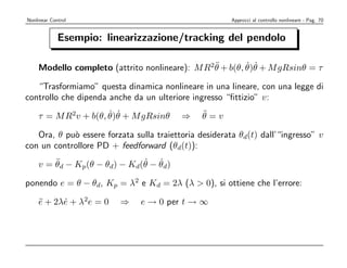 Nonlinear Control                                       Approcci al controllo nonlineare - Pag. 70


             Esempio: linearizzazione/tracking del pendolo

                                               ¨        ˙ ˙
    Modello completo (attrito nonlineare): M R2θ + b(θ, θ)θ + M gRsinθ = τ

   “Trasformiamo” questa dinamica nonlineare in una lineare, con una legge di
controllo che dipenda anche da un ulteriore ingresso “ﬁttizio” v:
                     ˙ ˙
    τ = M R2v + b(θ, θ)θ + M gRsinθ       ⇒     ¨
                                                θ=v

   Ora, θ pu` essere forzata sulla traiettoria desiderata θd(t) dall’“ingresso” v
            o
con un controllore PD + feedforward (θd(t)):
        ¨                    ˙ ˙
    v = θd − Kp(θ − θd) − Kd(θ − θd)

ponendo e = θ − θd, Kp = λ2 e Kd = 2λ (λ  0), si ottiene che l’errore:

    e + 2λe + λ2e = 0
    ¨     ˙              ⇒     e → 0 per t → ∞
 