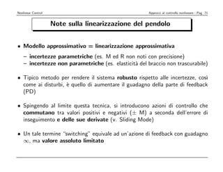 Nonlinear Control                                     Approcci al controllo nonlineare - Pag. 71


                    Note sulla linearizzazione del pendolo


• Modello approssimativo = linearizzazione approssimativa
    – incertezze parametriche (es. M ed R non noti con precisione)
    – incertezze non parametriche (es. elasticit` del braccio non trascurabile)
                                                a

• Tipico metodo per rendere il sistema robusto rispetto alle incertezze, cos`ı
  come ai disturbi, ` quello di aumentare il guadagno della parte di feedback
                    e
  (PD)

• Spingendo al limite questa tecnica, si introducono azioni di controllo che
  commutano tra valori positivi e negativi (± M) a seconda dell’errore di
  inseguimento e delle sue derivate (v. Sliding Mode)

• Un tale termine “switching” equivale ad un’azione di feedback con guadagno
  ∞, ma valore assoluto limitato
 