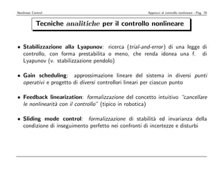 Nonlinear Control                                   Approcci al controllo nonlineare - Pag. 76


            Tecniche analitiche per il controllo nonlineare


• Stabilizzazione alla Lyapunov: ricerca (trial-and-error ) di una legge di
  controllo, con forma prestabilita o meno, che renda idonea una f. di
  Lyapunov (v. stabilizzazione pendolo)

• Gain scheduling: approssimazione lineare del sistema in diversi punti
  operativi e progetto di diversi controllori lineari per ciascun punto

• Feedback linearization: formalizzazione del concetto intuitivo “cancellare
  le nonlinearit` con il controllo” (tipico in robotica)
                a

• Sliding mode control: formalizzazione di stabilit` ed invarianza della
                                                         a
  condizione di inseguimento perfetto nei confronti di incertezze e disturbi
 