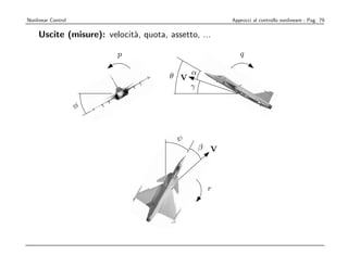 ½¼                                                                         ÔØ Ö ¾          Ö Ö
       Nonlinear Control                                                 Approcci al controllo nonlineare - Pag. 79

           Uscite (misure): velocit`, quota, assetto, ...
                                   a                                                                                   ψ

                                         p                                    q

                                                        θ V α
                                                            γ

                            φ
                                             ÔØ Ö ¾     Ö Ö   Ø ÈÖ Ñ Ö




                                                          ψ
                                                               β V
                             qÙÖ ¾º¾ Illustration of the aircraft orientation angles φ, θ, and ψ, the aero
                           angles α and β, and the angular rates p, q, and r. In the ﬁgure, all angles are p
 θ V α
     γ                                                             r
                           ¾º½º¿        Ö Ö ØÎÖ          Ð×
                           Considering the aircraft as a rigid body, its motion can be described by its
                           orientation, velocity, and angular velocity over time.
                           ÈÓ× Ø ÓÒ The position vector p is given by
the aircraft orientation angles φ, θ, and ψ, the aerodynamic                            T
gular rates p, q, and r. In the ﬁgure, all angles arep = ei pN
                                                      positive.          pE       −h
 