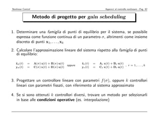 Nonlinear Control                                                     Approcci al controllo nonlineare - Pag. 82


                    Metodo di progetto per gain scheduling

1. Determinare una famiglia di punti di equilibrio per il sistema, se possibile
   espressa come funzione continua di un parametro σ, altrimenti come insieme
   discreto di punti x1, . . . , xk

2. Calcolare l’approssimazione lineare del sistema rispetto alla famiglia di punti
   di equilibrio:

   xσ (t)
   ˙          =     A(σ) x(t) + B(σ) u(t)            xr (t)
                                                     ˙        =   Ar x(t) + Br u(t)
                                            oppure                                  , r = 1, . . . , k
   yσ (t)     =     C(σ) x(t) + D(σ) u(t)            yr (t)   =   Cr x(t) + Dr u(t)



3. Progettare un controllore lineare con parametri f (σ), oppure k controllori
   lineari con parametri ﬁssati, con riferimento al sistema approssimato

4. Se si sono ottenuti k controllori diversi, trovare un metodo per selezionarli
   in base alle condizioni operative (es. interpolazione)
 