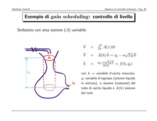 Nonlinear Control                                     Approcci al controllo nonlineare - Pag. 83


mple Water Tank gain scheduling:
       Esempio di                                     controllo di livello

ﬂow qout Serbatoio con area sezione (A)qvariabile:
          depend on the inﬂow in?
ity
                                                           h
                                               V     =     0
                                                             A(τ )dτ
                                               ˙
                                               V            ˙ = qi − a√2 g h
                                                     = A(h) h
sbalance                                                      √
                                                         qi −a 2 g h
                                               ˙
                                               h     =                  = f (h, qi)
                                                             A(h)

eometry                                       con h = variabile d’uscita misurata,
                                              qi variabile d’ingresso (volume liquido
ybalance                                      in entrata), a sezione (costante) del
                                              tubo di uscita liquido e A(h) sezione
he state.                                     del tank
 