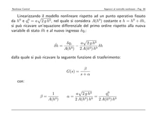 Nonlinear Control                                         Approcci al controllo nonlineare - Pag. 84


    Linearizzando il modello nonlineare rispetto ad un punto operativo ﬁssato
da h0 e qi = a 2 g h0, nel quale si considera A(h0) costante e h = h0 + δh,
           0

si pu` ricavare un’equazione diﬀerenziale del primo ordine rispetto alla nuova
     o
variabile di stato δh e al nuovo ingresso δqi:


                           ˙    δqi     a 2 g h0
                          δh =     0)
                                      −       0 ) h0
                                                     δh
                               A(h      2 A(h

dalla quale si pu` ricavare la seguente funzione di trasferimento:
                 o

                                           β
                                 G(s) =
                                          s+α
    con:

                                                    0
                         1          a 2 g h0       qi
                    β=           α=           =
                       A(h0)        2 A(h0) h0 2 A(h0) h0
 