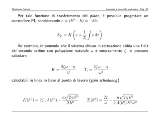 Nonlinear Control                                         Approcci al controllo nonlineare - Pag. 85

   Per tale funzione di trasferimento del plant, ` possibile progettare un
                                                 e
controllore PI, considerando e = (h0 − h) = −δh:

                                         1
                             δqi = K e +           e dτ
                                         Ti
    Ad esempio, imponendo che il sistema chiuso in retroazione abbia una f.d.t
del secondo ordine con pulsazione naturale ω e smorzamento ζ, si possono
calcolare:

                              2ζω − α              2ζω − α
                        K=                  Ti =
                                 β                   ω2
calcolabili in linea in base al punto di lavoro (gain scheduling ):



                    0    0   a 2 g h0               0  2ζ     a 2 g h0
          K(h ) = 2ζωA(h ) −                  Ti(h ) =    −
                               2 h0                    ω    2 A(h0) h0 ω 2
 