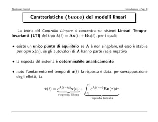 Nonlinear Control                                                          Introduzione - Pag. 8


                    Caratteristiche (buone) dei modelli lineari

   La teoria del Controllo Lineare si concentra sui sistemi Lineari Tempo-
Invarianti (LTI) del tipo x(t) = Ax(t) + Bu(t), per i quali:
                          ˙

• esiste un unico punto di equilibrio, se A ` non singolare, ed esso ` stabile
                                              e                      e
  per ogni x(t0), se gli autovalori di A hanno parte reale negativa

• la risposta del sistema ` determinabile analiticamente
                          e

• noto l’andamento nel tempo di u(t), la risposta ` data, per sovrapposizione
                                                  e
  degli eﬀetti, da:
                                                    t
                          x(t) = eA(t−t0)x(t0) +        eA(t−τ )Bu(τ )dτ
                                                   t0
                                 risposta libera
                                                        risposta forzata
 