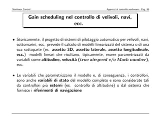 Nonlinear Control                                        Approcci al controllo nonlineare - Pag. 86


               Gain scheduling nel controllo di velivoli, navi,
                                   ecc.


• Storicamente, il progetto di sistemi di pilotaggio automatico per velivoli, navi,
  sottomarini, ecc. prevede il calcolo di modelli linearizzati del sistema o di una
  sua sottoparte (es. assetto 3D, assetto laterale, assetto longitudinale,
  ecc.) modelli lineari che risultano, tipicamente, essere parametrizzati da
  variabili come altitudine, velocit` (true airspeed e/o Mach number),
                                     a
  ecc.

• Le variabili che parametrizzano il modello e, di conseguenza, i controllori,
  sono anche variabili di stato del modello completo e sono considerate tali
  da controllori pi` esterni (es. controllo di altitudine) o dal sistema che
                    u
  fornisce i riferimenti di navigazione
 