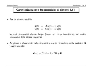 Nonlinear Control                                              Introduzione - Pag. 9


               Caratterizzazione frequenziale di sistemi LTI


• Per un sistema stabile

                             x(t) = Ax(t) + Bu(t)
                             ˙
                             y(t) = Cx(t) + Du(t)

    ingressi sinusoidali danno luogo (dopo un certo transitorio) ad uscite
    sinusoidali della stessa frequenza

• Ampiezza e sfasamento delle sinusoidi in uscita dipendono dalla matrice di
  trasferimento:


                            G(s) = C(sI − A)−1B + D
 