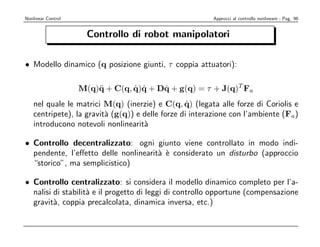 Nonlinear Control                                        Approcci al controllo nonlineare - Pag. 96


                      Controllo di robot manipolatori

• Modello dinamico (q posizione giunti, τ coppia attuatori):

                    M(q)¨ + C(q, q)q + Dq + g(q) = τ + J(q)T Fa
                        q        ˙ ˙    ˙
                                                   ˙
    nel quale le matrici M(q) (inerzie) e C(q, q) (legata alle forze di Coriolis e
    centripete), la gravit` (g(q)) e delle forze di interazione con l’ambiente (Fa)
                          a
    introducono notevoli nonlinearit`a

• Controllo decentralizzato: ogni giunto viene controllato in modo indi-
  pendente, l’eﬀetto delle nonlinearit` ` considerato un disturbo (approccio
                                      a e
  “storico”, ma semplicistico)

• Controllo centralizzato: si considera il modello dinamico completo per l’a-
  nalisi di stabilit` e il progetto di leggi di controllo opportune (compensazione
                    a
  gravit`, coppia precalcolata, dinamica inversa, etc.)
         a
 
