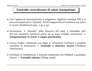 Nonlinear Control                                      Approcci al controllo nonlineare - Pag. 98


               Controllo centralizzato di robot manipolatori


• Con l’approccio decentralizzato si progettano regolatori standard PID e si
  cerca di compensare il “disturbo” d nell’inseguimento di traiettorie con azioni
                                  ¨    ˙
  in avanti (feedforward prop. a qd e qd)

• Ovviamente, il “disturbo” della dinamica del robot ` calcolabile (oﬀ-
                                                         e
  line per traiettorie ripetitive) grazie ad un buon modello matematico ⇒
  Compensazione in avanti a coppia precalcolata

• Ancora meglio, utilizzando una legge di retroazione nonlineare ` possibile
                                                                 e
  cancellare le nonlinearit` ⇒ Controllo a dinamica inversa (Feedback
                           a
  linearization)

• Incertezze di modellazione si possono compensare con feedback a guadagno
  elevato ⇒ Controllo robusto (Sliding mode)
 