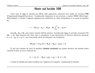 Nonlinear Control                                                                Approcci al controllo nonlineare - Pag. 100

                                      Note sul lucido 100
     Come noto, le leggi di controllo pi` diﬀuse nelle applicazioni industriali sono quelle con struttura PID
                                          u
(Proporzionale-Integrale-Derivativa). Considerando l’estensione di tale struttura a sistemi MIMO (Multi-Input-
Multi-Output), si ottiene il seguente regolatore per stabilizzare un robot manipolatore in un punto di equilibrio
qd :


                                                                       t
                              τ = −Kp (q − qd ) − Kd q − Ki
                                                     ˙                     (q − qd )dτ
                                                                   0

    dove Kp , Kd e Ki sono matrici costanti deﬁnite positive. Considerando legge di controllo unicamente PD
(Ki = 0), dalla dinamica del robot vista in precedenza si pu` determinare la dinamica dell’errore (ponendo
                                                                o
e = q − qd , e = q, ¨ = q e trascurando attriti ed interazioni con l’ambiente):
             ˙   ˙ e    ¨


                               M(q)¨ + C(q, e)e + Kd e + Kp e + g(q) = 0
                                   e        ˙ ˙      ˙

     Si noti che l’insieme dei punti di equilibrio (insieme invariante) per questa dinamica del secondo ordine
(variabili di stato (e, e)) ` costituito da:
                        ˙ e


                               S = {(e, e) : Kp e + g(e + qd ) = 0, e = 0}
                                        ˙                           ˙

    L’analisi di stabilit` pu` essere condotta con l’approccio di Lyapunov, considerando la funzione:
                         a o
 
