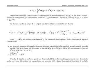 Nonlinear Control                                                               Approcci al controllo nonlineare - Pag. 101

                                             1 T          T
                                  V ( e) =     e M(q)e + e Kp e + U (q) + U0
                                               ˙     ˙
                                             2

     nella quale compaiono l’energia cinetica, quella potenziale dovuta alla gravit` (U (q)) ed alle molle “virtuali”
                                                                                   a
introdotte dal regolatore, pi` una costante opportuna U0 per soddisfare i requisiti di Lypunov (V (0) = 0 anche
                             u
se qd = 0).

      La derivata rispetto al tempo di V lungo le traiettorie della dinamica dell’errore diventa:




     ˙          T     1 T         ˙                     T        T            ∂U (q) T                 2
     V (e) = −e Kd e + e
              ˙    ˙    ˙         M(q) − 2C(q, e) e − e g(q) + e
                                               ˙  ˙   ˙        ˙                       ≤ −λmin (Kd ) e
                                                                                                     ˙
                      2                                                        ∂q


     dove λmin (Kd ) ` il minimo autovalore di Kd . Per ottenere la disuguaglianza ﬁnale, si sfruttano le seguenti
                     e
considerazioni:

 • una propriet` notevole del modello dinamico dei robot manipolatori aﬀerma che ` sempre possibile porre la
               a                                                                 e
                 ˙                                          ˙
   matrice C(q, q) in forma tale da rendere la matrice N(q, q) = M˙ (q) − 2C(q, q) anti-simmetrica (per cui
                                                                                 ˙
    T                          n
   z N(q, q)z = 0 ∀ z ∈ R )
            ˙
       ∂U (q) T
 •      ∂q      = g(q)

    L’analisi di stabilit` ci conferma quindi che il controllo PD ` in eﬀetti stabilizzante, come si era dimostrato
                         a                                        e
anche per il caso del pendolo (un manipolatore con un unico link). Grazie al principio di invarianza di La Salle
 