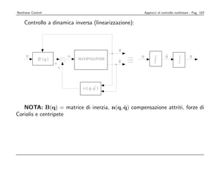 Nonlinear Control                                     Approcci al controllo nonlineare - Pag. 103


    Controllo a dinamica inversa (linearizzazione):




                                         ˙
   NOTA: B(q) = matrice di inerzia, n(q, q) compensazione attriti, forze di
Coriolis e centripete
 