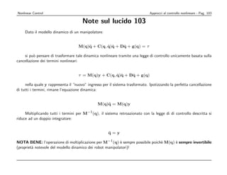 Nonlinear Control                                                              Approcci al controllo nonlineare - Pag. 103

                                       Note sul lucido 103
     Dato il modello dinamico di un manipolatore:


                                                 ˙ ˙    ˙
                                    M(q)¨ + C(q, q)q + Dq + g(q) = τ
                                        q

    si pu` pensare di trasformare tale dinamica nonlineare tramite una legge di controllo unicamente basata sulla
          o
cancellazione dei termini nonlineari:


                                                     ˙ ˙    ˙
                                    τ = M(q)y + C(q, q)q + Dq + g(q)

     nella quale y rappresenta il “nuovo” ingresso per il sistema trasformato. Ipotizzando la perfetta cancellazione
di tutti i termini, rimane l’equazione dinamica:


                                                M(q)¨ = M(q)y
                                                    q

     Moltiplicando tutti i termini per M−1 (q), il sistema retroazionato con la legge di di controllo descritta si
riduce ad un doppio integratore:


                                                      ¨
                                                      q=y

NOTA BENE: l’operazione di moltiplicazione per M−1 (q) ` sempre possibile poich` M(q) ` sempre invertibile
                                                           e                   e      e
(propriet` notevole del modello dinamico dei robot manipolatori)!
         a
 