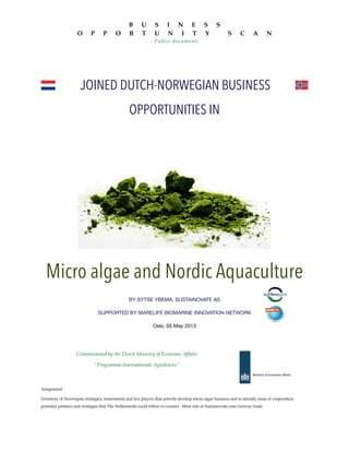JOINED DUTCH-NORWEGIAN BUSINESS
OPPORTUNITIES IN
Micro algae and Nordic Aquaculture
BY SYTSE YBEMA, SUSTAINOVATE AS
SUPPORTED BY MARELIFE BIOMARINE INNOVATION NETWORK
Oslo, 05 May 2013
Commissioned by the Dutch Ministry of Economic Affairs
“Programma Internationale Agroketens”
Assignment
Inventory of Norwegian strategies, instruments and key players that actively develop micro algae business and to identify areas of cooperation,
potential partners and strategies that The Netherlands could follow to connect. More info at Sustainovate.com/norway-trade
B U S I N E S S
O P P O R T U N I T Y S C A N
- Public document-
 