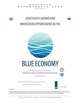 JOINT DUTCH-NORWEGIAN
INNOVATION OPPORTUNITIES IN THE
BY SYTSE YBEMA, SUSTAINOVATE AS
SUPPORTED BY MARELIFE BIOMARINE INNOVATION NETWORK
Oslo, 05 Feb 2012
Commissioned by the Dutch Ministry of Economic Affairs
“Programma Internationale Agroketens”
Assignment
Inventory of Norwegian strategies, instruments and key players that actively develop an integrated ‘BLUE ECONOMY’ and to identify areas of coop-
eration, potential partners and strategies that The Netherlands could follow to connect. More info at Sustainovate.com/norway-trade
B U S I N E S S
O P P O R T U N I T Y S C A N
- Public document-
Måkeveien 20, 0139 Oslo • t e l e p h o n e: +47 91381317 • www.sustainovate.com
 