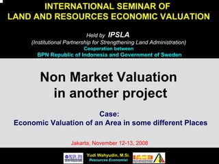 Yudi WahyudinYudi Wahyudin, M.Si.
Resources Economist
INTERNATIONAL SEMINAR OF
LAND AND RESOURCES ECONOMIC VALUATION
Held by IPSLA
(Institutional Partnership for Strengthening Land Administration)
Cooperation between
BPN Republic of Indonesia and Government of Sweden
Non Market Valuation
in another project
Case:
Economic Valuation of an Area in some different Places
Jakarta, November 12-13, 2008
 