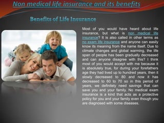 Non medical life insurance and its benefits  Benefits of Life Insurance Most of you would have heard about life insurance, but what is non medical life insurance? It is also called in other terms as no exam life insurance and anyone can easily know its meaning from the name itself. Due to climate changes and global warming, the life span of people has been gradually decreased and can anyone disagree with this? I think most of you would accept with me because it is absolutely true, for during your forefathers age they had lived up to hundred years, then it slowly decreased to 80 and now it has decreased to 60 to 70 so in this period of years, we definitely need savings that can save you and your family. No medical exam insurance is a kind that acts as a protective policy for you and your family even though you are diagnosed with some diseases.  