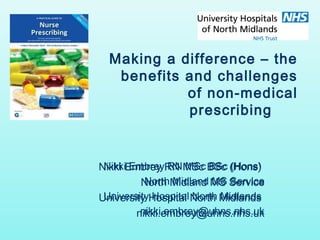 Making a difference – the 
benefits and challenges 
of non-medical 
prescribing 
Nikki Embrey RN MSc BSc (Hons) 
Nikki Embrey RN MSc North Midland MS Service 
North Midland University Hospital North Midlands 
University Hospital North nikki.embrey@uhns.nhs.uk 
nikki.embrey@uhns.nhs.uk 
 