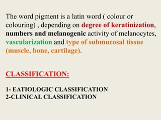 The word pigment is a latin word ( colour or
colouring) , depending on degree of keratinization,
numbers and melanogenic activity of melanocytes,
vascularization and type of submucosal tissue
(muscle, bone, cartilage).
CLASSIFICATION:
1- EATIOLOGIC CLASSIFICATION
2-CLINICAL CLASSIFICATION
 