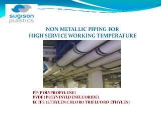 NON METALLIC PIPING FOR 
HIGH SERVICE WORKING TEMPERATURE




 PP (POLYPROPYLENE)
 PVDF (POLYVINYLDENFLUORIDE)
 ECTFE (ETHYLEN CHLORO TRIFLUORO ETHYLEN)
 